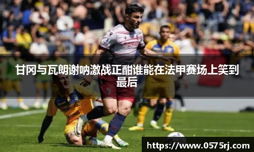 甘冈与瓦朗谢呐激战正酣谁能在法甲赛场上笑到最后